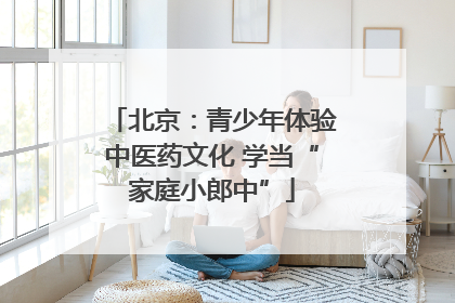 北京：青少年体验中医药文化 学当“家庭小郎中”