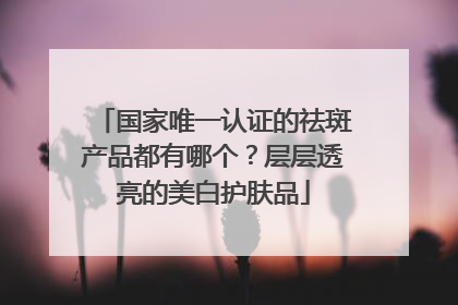 国家唯一认证的祛斑产品都有哪个？层层透亮的美白护肤品