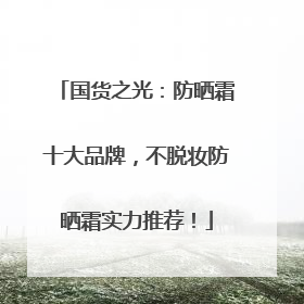 国货之光：防晒霜十大品牌，不脱妆防晒霜实力推荐！