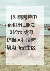 对韩跨境电商进出口超20亿元 威海综保区打造跨境电商聚集区