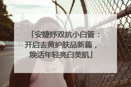 安婕妤双抗小白管：开启去黄护肤品新篇，焕活年轻亮白美肌