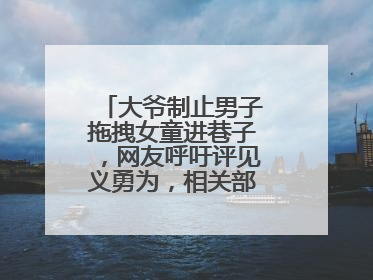 大爷制止男子拖拽女童进巷子，网友呼吁评见义勇为，相关部门：正走程序