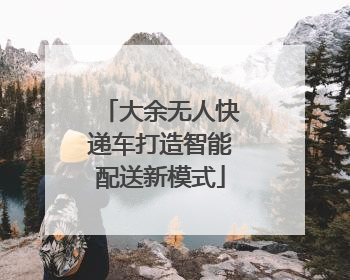 大余无人快递车打造智能配送新模式