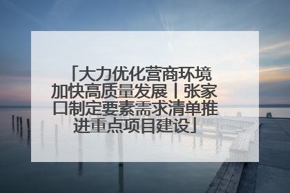 大力优化营商环境 加快高质量发展丨张家口制定要素需求清单推进重点项目建设