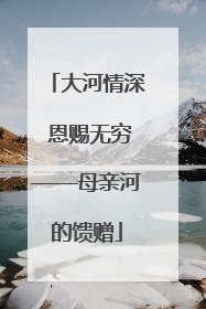 大河情深 恩赐无穷——母亲河的馈赠