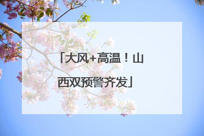 大风+高温！山西双预警齐发