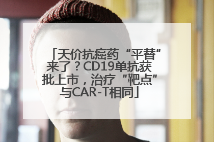 天价抗癌药“平替”来了？CD19单抗获批上市，治疗“靶点”与CAR-T相同