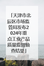 天津市北辰区市场监管局发布2024年重点工业产品质量监督抽查结果