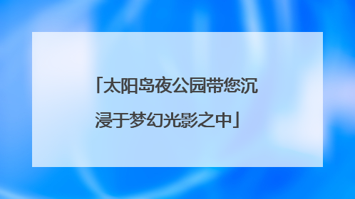 太阳岛夜公园带您沉浸于梦幻光影之中