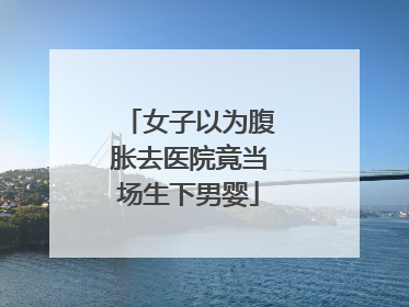女子以为腹胀去医院竟当场生下男婴