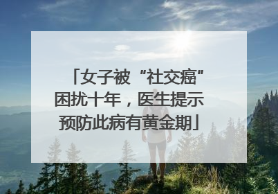 女子被“社交癌”困扰十年，医生提示预防此病有黄金期
