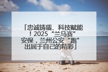 忠诚铸盾、科技赋能！2025“兰马赛”安保，兰州公安“跑”出属于自己的精彩