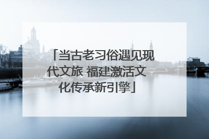 当古老习俗遇见现代文旅 福建激活文化传承新引擎