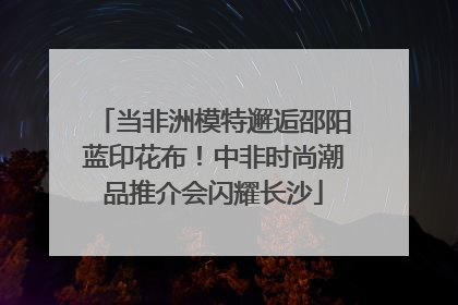 当非洲模特邂逅邵阳蓝印花布！中非时尚潮品推介会闪耀长沙