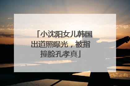 小沈阳女儿韩国出道照曝光，被指撞脸孔孝真