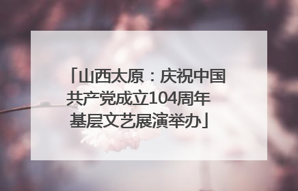 山西太原：庆祝中国共产党成立104周年基层文艺展演举办