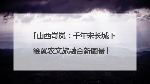 山西岢岚：千年宋长城下绘就农文旅融合新图景