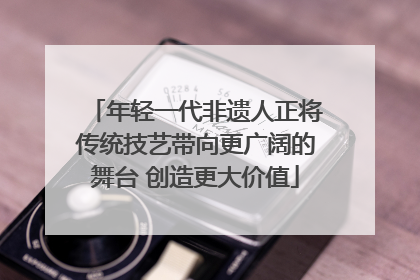 年轻一代非遗人正将传统技艺带向更广阔的舞台 创造更大价值