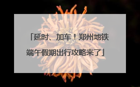 延时、加车！郑州地铁端午假期出行攻略来了