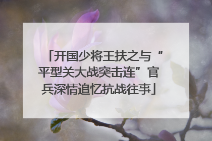 开国少将王扶之与“平型关大战突击连”官兵深情追忆抗战往事