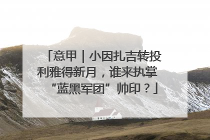 意甲｜小因扎吉转投利雅得新月，谁来执掌“蓝黑军团”帅印？
