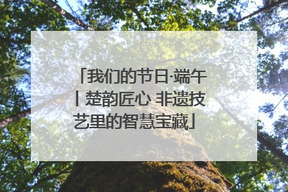 我们的节日·端午丨楚韵匠心 非遗技艺里的智慧宝藏