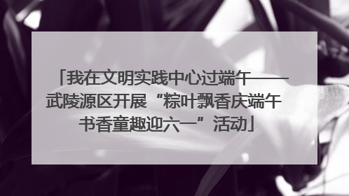 我在文明实践中心过端午——武陵源区开展“粽叶飘香庆端午 书香童趣迎六一”活动