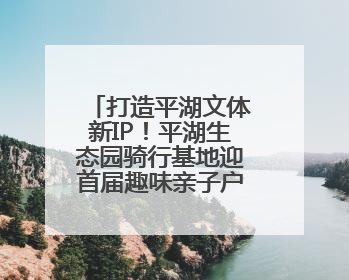 打造平湖文体新IP！平湖生态园骑行基地迎首届趣味亲子户外骑行赛