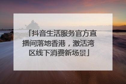抖音生活服务官方直播间落地香港，激活湾区线下消费新场景