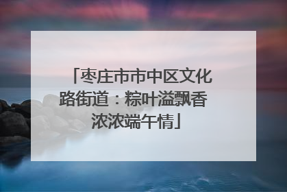 枣庄市市中区文化路街道：粽叶溢飘香 浓浓端午情