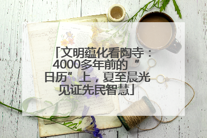 文明蕴化看陶寺：4000多年前的“日历”上，夏至晨光见证先民智慧
