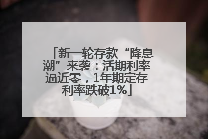 新一轮存款“降息潮”来袭：活期利率逼近零，1年期定存利率跌破1%