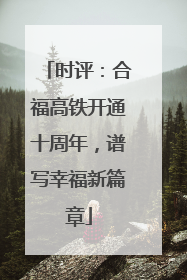 时评：合福高铁开通十周年，谱写幸福新篇章