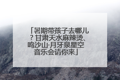暑期带孩子去哪儿？甘肃天水麻辣烫、鸣沙山·月牙泉星空音乐会请你来