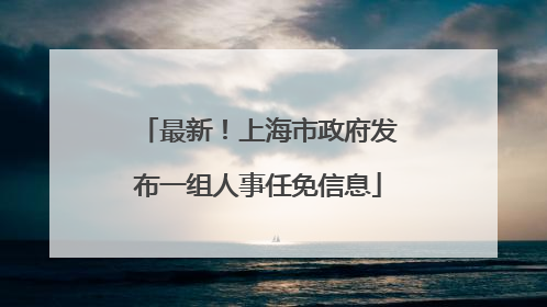 最新！上海市政府发布一组人事任免信息