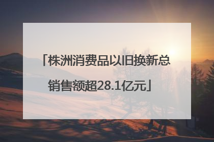 株洲消费品以旧换新总销售额超28.1亿元
