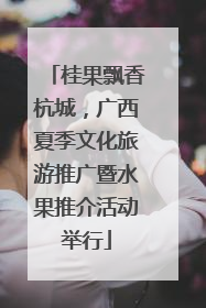 桂果飘香杭城，广西夏季文化旅游推广暨水果推介活动举行