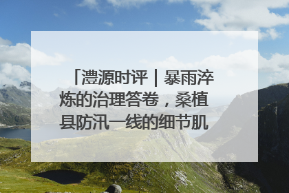 澧源时评｜暴雨淬炼的治理答卷，桑植县防汛一线的细节肌理与体系力量