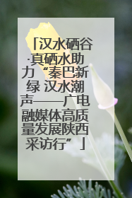 汉水硒谷·真硒水助力“秦巴新绿 汉水潮声——广电融媒体高质量发展陕西采访行”