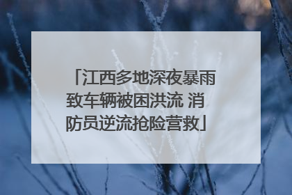 江西多地深夜暴雨致车辆被困洪流 消防员逆流抢险营救