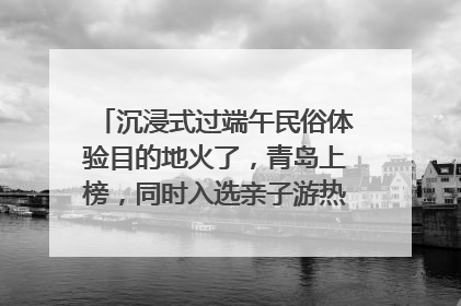 沉浸式过端午民俗体验目的地火了，青岛上榜，同时入选亲子游热门Top10