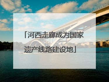 河西走廊成为国家遗产线路建设地