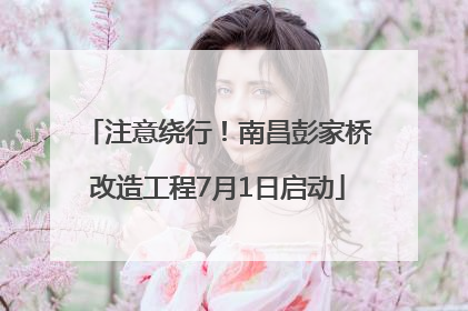 注意绕行！南昌彭家桥改造工程7月1日启动