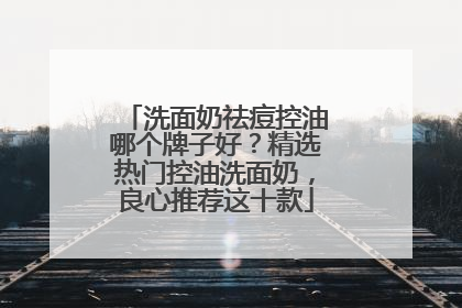 洗面奶祛痘控油哪个牌子好？精选热门控油洗面奶，良心推荐这十款