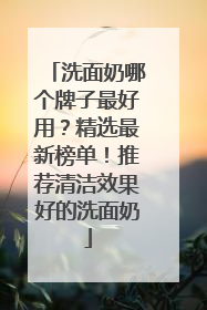 洗面奶哪个牌子最好用？精选最新榜单！推荐清洁效果好的洗面奶