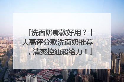 洗面奶哪款好用？十大高评分款洗面奶推荐，清爽控油超给力！