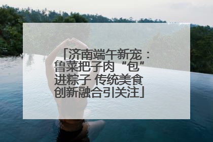 济南端午新宠：鲁菜把子肉“包”进粽子 传统美食创新融合引关注