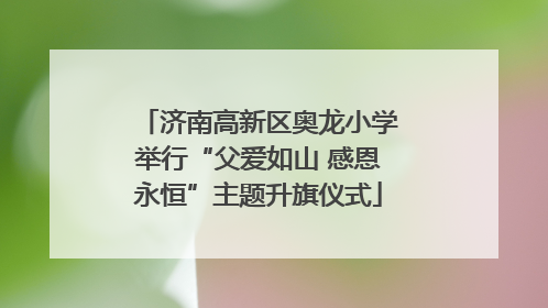 济南高新区奥龙小学举行“父爱如山 感恩永恒”主题升旗仪式