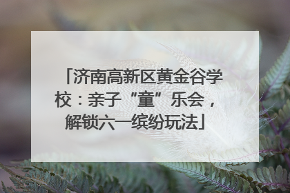 济南高新区黄金谷学校：亲子“童”乐会，解锁六一缤纷玩法