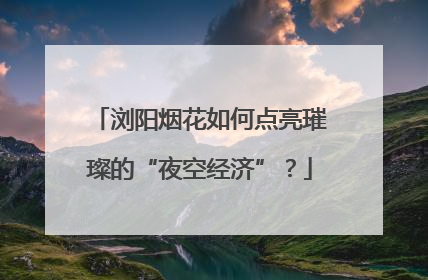 浏阳烟花如何点亮璀璨的“夜空经济”？